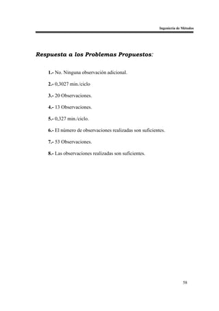 Ingeniería de Métodos




Respuesta a los Problemas Propuestos:


   1.- No. Ninguna observación adicional.

   2.- 0,3027 min./ciclo

   3.- 20 Observaciones.

   4.- 13 Observaciones.

   5.- 0,327 min./ciclo.

   6.- El número de observaciones realizadas son suficientes.

   7.- 53 Observaciones.

   8.- Las observaciones realizadas son suficientes.




                                                                        58
 