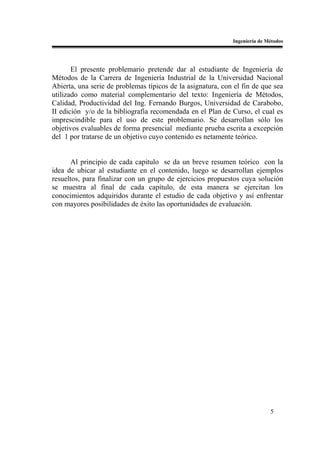 Ingeniería de Métodos




       El presente problemario pretende dar al estudiante de Ingeniería de
Métodos de la Carrera de Ingeniería Industrial de la Universidad Nacional
Abierta, una serie de problemas típicos de la asignatura, con el fin de que sea
utilizado como material complementario del texto: Ingeniería de Métodos,
Calidad, Productividad del Ing. Fernando Burgos, Universidad de Carabobo,
II edición y/o de la bibliografía recomendada en el Plan de Curso, el cual es
imprescindible para el uso de este problemario. Se desarrollan sólo los
objetivos evaluables de forma presencial mediante prueba escrita a excepción
del 1 por tratarse de un objetivo cuyo contenido es netamente teórico.


      Al principio de cada capitulo se da un breve resumen teórico con la
idea de ubicar al estudiante en el contenido, luego se desarrollan ejemplos
resueltos, para finalizar con un grupo de ejercicios propuestos cuya solución
se muestra al final de cada capítulo, de esta manera se ejercitan los
conocimientos adquiridos durante el estudio de cada objetivo y así enfrentar
con mayores posibilidades de éxito las oportunidades de evaluación.




                                                                            5
 