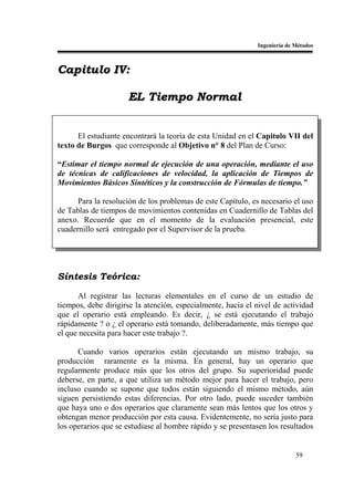 Ingeniería de Métodos



Capitulo IV:

                     EL Tiempo Normal


      El estudiante encontrará la teoría de esta Unidad en el Capitulo VII del
texto de Burgos que corresponde al Objetivo n° 8 del Plan de Curso:

“Estimar el tiempo normal de ejecución de una operación, mediante el uso
de técnicas de calificaciones de velocidad, la aplicación de Tiempos de
Movimientos Básicos Sintéticos y la construcción de Fórmulas de tiempo.”

      Para la resolución de los problemas de este Capítulo, es necesario el uso
de Tablas de tiempos de movimientos contenidas en Cuadernillo de Tablas del
anexo. Recuerde que en el momento de la evaluación presencial, este
cuadernillo será entregado por el Supervisor de la prueba.




Síntesis Teórica:

      Al registrar las lecturas elementales en el curso de un estudio de
tiempos, debe dirigirse la atención, especialmente, hacia el nivel de actividad
que el operario está empleando. Es decir, ¿ se está ejecutando el trabajo
rápidamente ? o ¿ el operario está tomando, deliberadamente, más tiempo que
el que necesita para hacer este trabajo ?.

      Cuando varios operarios están ejecutando un mismo trabajo, su
producción raramente es la misma. En general, hay un operario que
regularmente produce más que los otros del grupo. Su superioridad puede
deberse, en parte, a que utiliza un método mejor para hacer el trabajo, pero
incluso cuando se supone que todos están siguiendo el mismo método, aún
siguen persistiendo estas diferencias. Por otro lado, puede suceder también
que haya uno o dos operarios que claramente sean más lentos que los otros y
obtengan menor producción por esta causa. Evidentemente, no sería justo para
los operarios que se estudiase al hombre rápido y se presentasen los resultados


                                                                           59
 