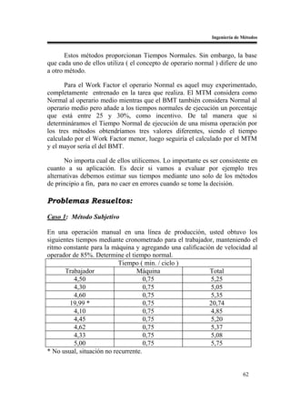 Ingeniería de Métodos


       Estos métodos proporcionan Tiempos Normales. Sin embargo, la base
que cada uno de ellos utiliza ( el concepto de operario normal ) difiere de uno
a otro método.

      Para el Work Factor el operario Normal es aquel muy experimentado,
completamente entrenado en la tarea que realiza. El MTM considera como
Normal al operario medio mientras que el BMT también considera Normal al
operario medio pero añade a los tiempos normales de ejecución un porcentaje
que está entre 25 y 30%, como incentivo. De tal manera que si
determináramos el Tiempo Normal de ejecución de una misma operación por
los tres métodos obtendríamos tres valores diferentes, siendo el tiempo
calculado por el Work Factor menor, luego seguiría el calculado por el MTM
y el mayor sería el del BMT.

       No importa cual de ellos utilicemos. Lo importante es ser consistente en
cuanto a su aplicación. Es decir si vamos a evaluar por ejemplo tres
alternativas debemos estimar sus tiempos mediante uno solo de los métodos
de principio a fin, para no caer en errores cuando se tome la decisión.

Problemas Resueltos:

Caso 1: Método Subjetivo

En una operación manual en una línea de producción, usted obtuvo los
siguientes tiempos mediante cronometrado para el trabajador, manteniendo el
ritmo constante para la máquina y agregando una calificación de velocidad al
operador de 85%. Determine el tiempo normal.
                           Tiempo ( min. / ciclo )
       Trabajador                Máquina                   Total
          4,50                       0,75                  5,25
          4,30                       0,75                  5,05
          4,60                       0,75                  5,35
         19,99 *                     0,75                  20,74
          4,10                       0,75                  4,85
          4,45                       0,75                  5,20
          4,62                       0,75                  5,37
          4,33                       0,75                  5,08
          5,00                       0,75                  5,75
* No usual, situación no recurrente.


                                                                            62
 