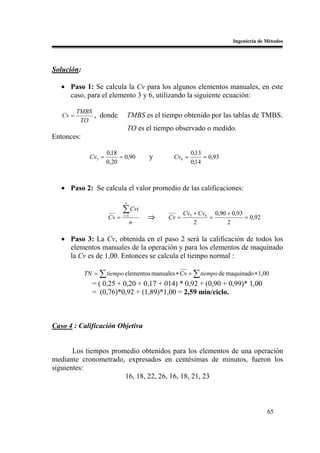 Ingeniería de Métodos




Solución:

   • Paso 1: Se calcula la Cv para los algunos elementos manuales, en este
     caso, para el elemento 3 y 6, utilizando la siguiente ecuación:

          TMBS
   Cv =        , donde         TMBS es el tiempo obtenido por las tablas de TMBS.
           TO
                                  TO es el tiempo observado o medido.
Entonces:

                      0,18                              0,13
              Cv3 =        = 0,90        y      Cv6 =        = 0,93
                      0,20                              0,14



   • Paso 2: Se calcula el valor promedio de las calificaciones:
                              n

                             ∑ Cvi                    Cv3 + Cv6 0,90 + 0,93
                      Cv =   i =1
                                        ⇒      Cv =            =            = 0,92
                                    n                     2          2

   • Paso 3: La Cv, obtenida en el paso 2 será la calificación de todos los
     elementos manuales de la operación y para los elementos de maquinado
     la Cv es de 1,00. Entonces se calcula el tiempo normal :

            TN = ∑ tiempo elementos manuales ∗ Cv + ∑ tiempo de maquinado ∗ 1,00
              = ( 0,25 + 0,20 + 0,17 + 014) * 0,92 + (0,90 + 0,99)* 1,00
              = (0,76)*0,92 + (1,89)*1,00 = 2,59 min/ciclo.



Caso 4 : Calificación Objetiva


       Los tiempos promedio obtenidos para los elementos de una operación
mediante cronometrado, expresados en centésimas de minutos, fueron los
siguientes:
                       16, 18, 22, 26, 16, 18, 21, 23



                                                                                      65
 