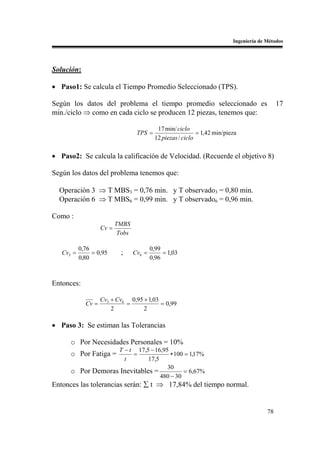Ingeniería de Métodos




Solución:

• Paso1: Se calcula el Tiempo Promedio Seleccionado (TPS).

Según los datos del problema el tiempo promedio seleccionado es                                17
min./ciclo ⇒ como en cada ciclo se producen 12 piezas, tenemos que:

                                             17 min/ ciclo
                                    TPS =                     = 1,42 min/pieza
                                            12 piezas / ciclo

• Paso2: Se calcula la calificación de Velocidad. (Recuerde el objetivo 8)

Según los datos del problema tenemos que:

  Operación 3 ⇒ T MBS3 = 0,76 min. y T observado3 = 0,80 min.
  Operación 6 ⇒ T MBS6 = 0,99 min. y T observado6 = 0,96 min.

Como :
                           TMBS
                    Cv =
                            Tobs

           0,76                            0,99
   Cv3 =        = 0,95       ;     Cv6 =        = 1,03
           0,80                            0,96



Entonces:

                    Cv3 + Cv6 0,95 + 1,03
             Cv =            =            = 0,99
                        2          2

• Paso 3: Se estiman las Tolerancias

      o Por Necesidades Personales = 10%
                   T − t 17,5 − 16,95
      o Por Fatiga =    =              ∗ 100 = 1,17%
                     t        17,5
                                     30
      o Por Demoras Inevitables =           = 6,67%
                                   480 − 30
Entonces las tolerancias serán: ∑ t ⇒ 17,84% del tiempo normal.


                                                                                          78
 