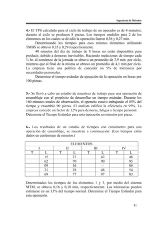 Ingeniería de Métodos


4.- El TPS calculado para el ciclo de trabajo de un operador es de 4 minutos;
durante el ciclo se producen 8 piezas. Los tiempos medidos para 2 de los
elementos en los cuales se dividió la operación fueron 0,36 y 0,27 min.
       Determinando los tiempos para esos mismos elementos utilizando
TMBS se obtuvo 0,35 y 0,29 respectivamente.
       40 minutos del día de trabajo de 8 horas no están disponibles para
producir, debido a demoras inevitables. Haciendo mediciones de tiempo cada
¼ hr. al comienzo de la jornada se obtuvo un promedio de 3,9 min. por ciclo,
mientras que al final de la misma se obtuvo un promedio de 4,1 min por ciclo.
La empresa tiene una política de conceder un 5% de tolerancia por
necesidades personales.
       Determine el tiempo estándar de ejecución de la operación en horas por
100 piezas.


5.- Se llevó a cabo un estudio de muestreo de trabajo para una operación de
ensamblaje con el propósito de desarrollar un tiempo estándar. Durante los
160 minutos totales de observación, el operario estuvo trabajando el 85% del
tiempo y ensambló 90 piezas. El analista calificó la eficiencia en 95%. La
empresa concede un factor de 12% para demoras, fatigas y tiempo personal.
Determine el Tiempo Estándar para esta operación en minutos por pieza.


6.- Los resultados de un estudio de tiempos con cronómetro para una
operación de ensamblaje, se muestran a continuación: (Los tiempos están
dados en centésimas de minutos.)

                               ELEMENTOS
        I                 II                 III                IV
   T        L         T        L        T          L       T          L
            15                 23                  42                 48
            62                 70                  90                 95
            09                 16                  --                 06
            21                 28                  48                 54
            69                 77                  97                 03

Determinados los tiempos de los elementos 1 y 3, por medio del sistema
MTM, se obtuvo 0,16 y 0,18 min, respectivamente. Las tolerancias pueden
estimarse en un 13% del tiempo normal. Determine el Tiempo Estándar para
esta operación.

                                                                           81
 