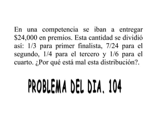 En una competencia se iban a entregar
$24,000 en premios. Esta cantidad se dividió
así: 1/3 para primer finalista, 7/24 para el
segundo, 1/4 para el tercero y 1/6 para el
cuarto. ¿Por qué está mal esta distribución?.

 