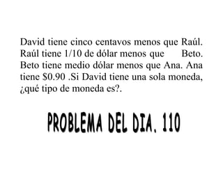 David tiene cinco centavos menos que Raúl.
Raúl tiene 1/10 de dólar menos que
Beto.
Beto tiene medio dólar menos que Ana. Ana
tiene $0.90 .Si David tiene una sola moneda,
¿qué tipo de moneda es?.

 