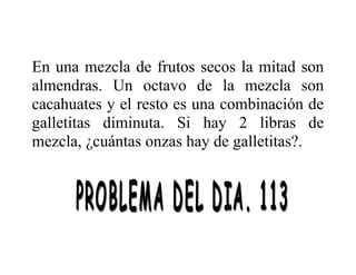 En una mezcla de frutos secos la mitad son
almendras. Un octavo de la mezcla son
cacahuates y el resto es una combinación de
galletitas diminuta. Si hay 2 libras de
mezcla, ¿cuántas onzas hay de galletitas?.

 