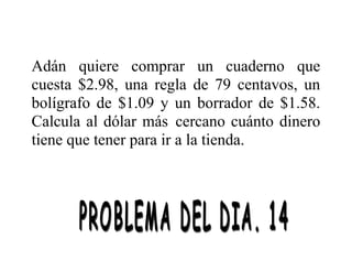 Adán quiere comprar un cuaderno que
cuesta $2.98, una regla de 79 centavos, un
bolígrafo de $1.09 y un borrador de $1.58.
Calcula al dólar más cercano cuánto dinero
tiene que tener para ir a la tienda.

 
