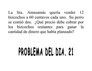 La Sra. Amasamás quería vender 12
bizcochos a 60 centavos cada uno. Su perro
se comió dos. ¿Qué precio debe cobrar por
los bizcochos restantes para ganar la
cantidad de dinero que había planeado?

 