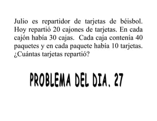 Julio es repartidor de tarjetas de béisbol.
Hoy repartió 20 cajones de tarjetas. En cada
cajón había 30 cajas. Cada caja contenía 40
paquetes y en cada paquete había 10 tarjetas.
¿Cuántas tarjetas repartió?

 