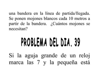 una bandera en la línea de partida/llegada.
Se ponen mojones blancos cada 10 metros a
partir de la bandera. ¿Cuántos mojones se
necesitan?

Si la aguja grande de un reloj
marca las 7 y la pequeña está

 