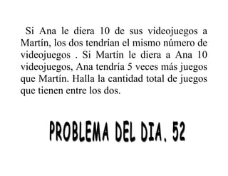 Si Ana le diera 10 de sus videojuegos a
Martín, los dos tendrían el mismo número de
videojuegos . Si Martín le diera a Ana 10
videojuegos, Ana tendría 5 veces más juegos
que Martín. Halla la cantidad total de juegos
que tienen entre los dos.

 