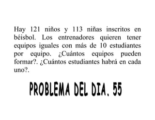 Hay 121 niños y 113 niñas inscritos en
béisbol. Los entrenadores quieren tener
equipos iguales con más de 10 estudiantes
por equipo. ¿Cuántos equipos pueden
formar?. ¿Cuántos estudiantes habrá en cada
uno?.

 