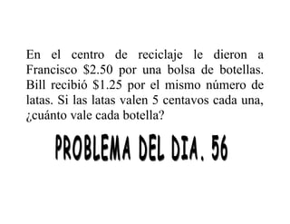 En el centro de reciclaje le dieron a
Francisco $2.50 por una bolsa de botellas.
Bill recibió $1.25 por el mismo número de
latas. Si las latas valen 5 centavos cada una,
¿cuánto vale cada botella?

 