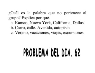 ¿Cuál es la palabra que no pertenece al
grupo? Explica por qué.
a. Kansas, Nueva York, California, Dallas.
b. Carro, calle. Avenida, autopista.
c. Verano, vacaciones, viajes, excursiones.

 