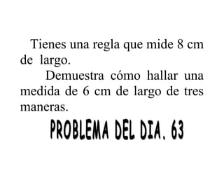 Tienes una regla que mide 8 cm
de largo.
Demuestra cómo hallar una
medida de 6 cm de largo de tres
maneras.

 