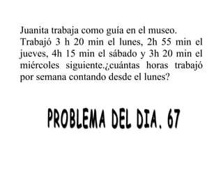 Juanita trabaja como guía en el museo.
Trabajó 3 h 20 min el lunes, 2h 55 min el
jueves, 4h 15 min el sábado y 3h 20 min el
miércoles siguiente.¿cuántas horas trabajó
por semana contando desde el lunes?

 