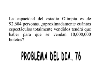 La capacidad del estadio Olimpia es de
92,604 personas. ¿aproximadamente cuántos
espectáculos totalmente vendidos tendrá que
haber para que se vendan 10,000,000
boletos?

 
