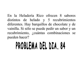 En la Heladería Rico ofrecen 8 sabores
distintos de helado y 5 recubrimientos
diferentes. Hay barquillos de chocolate y de
vainilla. Si sólo se puede pedir un sabor y un
recubrimiento, ¿cuántas combinaciones se
pueden hacer?

 
