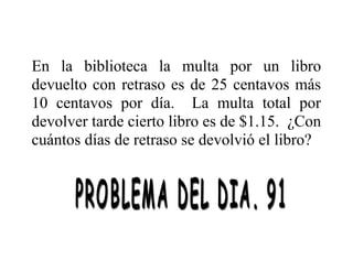 En la biblioteca la multa por un libro
devuelto con retraso es de 25 centavos más
10 centavos por día. La multa total por
devolver tarde cierto libro es de $1.15. ¿Con
cuántos días de retraso se devolvió el libro?

 