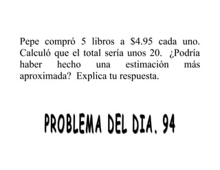 Pepe compró 5 libros a $4.95 cada uno.
Calculó que el total sería unos 20. ¿Podría
haber
hecho
una
estimación
más
aproximada? Explica tu respuesta.

 