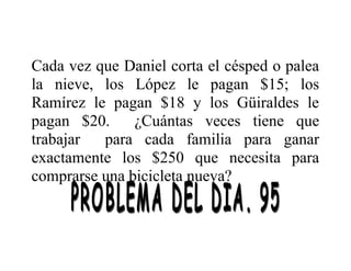 Cada vez que Daniel corta el césped o palea
la nieve, los López le pagan $15; los
Ramírez le pagan $18 y los Güiraldes le
pagan $20.
¿Cuántas veces tiene que
trabajar
para cada familia para ganar
exactamente los $250 que necesita para
comprarse una bicicleta nueva?

 