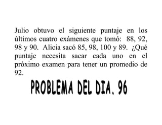 Julio obtuvo el siguiente puntaje en los
últimos cuatro exámenes que tomó: 88, 92,
98 y 90. Alicia sacó 85, 98, 100 y 89. ¿Qué
puntaje necesita sacar cada uno en el
próximo examen para tener un promedio de
92.

 