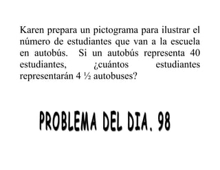 Karen prepara un pictograma para ilustrar el
número de estudiantes que van a la escuela
en autobús. Si un autobús representa 40
estudiantes,
¿cuántos
estudiantes
representarán 4 ½ autobuses?

 