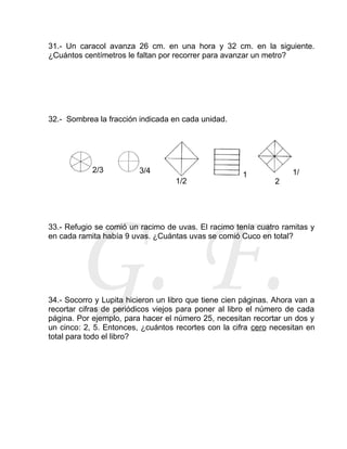 31.- Un caracol avanza 26 cm. en una hora y 32 cm. en la siguiente.
¿Cuántos centímetros le faltan por recorrer para avanzar un metro?

32.- Sombrea la fracción indicada en cada unidad.

2/3

3/4
1/2

1

1/
2

G. F.

33.- Refugio se comió un racimo de uvas. El racimo tenía cuatro ramitas y
en cada ramita había 9 uvas. ¿Cuántas uvas se comió Cuco en total?

34.- Socorro y Lupita hicieron un libro que tiene cien páginas. Ahora van a
recortar cifras de periódicos viejos para poner al libro el número de cada
página. Por ejemplo, para hacer el número 25, necesitan recortar un dos y
un cinco: 2, 5. Entonces, ¿cuántos recortes con la cifra cero necesitan en
total para todo el libro?

 
