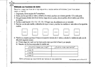 Midiendo confracciones de metro
Recorta y pega las -tiras de a hoja siguiente y realiza estas actividades. (Las tiras deben
medir un metro).
1.- Organízate y forma equipos de 7 compañeros
2.- Tomen una tira que mida un metro y córtenla a la mitad y escriban con números grandes 1 /2 a cada parte.
3.- De igual manera dividan otra tira en tercios, luego otra en cuartos, otra en quintos, otra en sextosy por último
en octavos.
4.- Escribea cada fracción 1 /3, 1/4,1/5,1 /ó, 1 /8 según sea, de preferencia con un marcador.
5.- Recorten una de cada medida, ordénenlas de mayor a menor y escriban las medidas en este orden en lossiguientes
cuadros.
6.- Pídanle a su maestro que trace 3 líneas en el pizarrón menores de 2 metros y calculen la medida de cada una de
ellas de la siguiente manera:
a).- Primero digan (sin medir con las tiras) cuanto creen que mida la línea A, por ejemplo,
b).- Después,con los tiras comprueben la medida real.
¿Cuánto crees que mide?
Línea A
Línea B
Línea O
¿Cuánto mide realmente?
Esta actividad se recomiendase realice en dos sesiones. Actividades para laficha tt 5
 