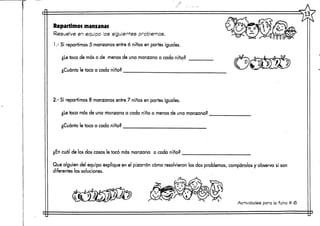 Repartimos manzanas
Resuelve en equipo los siguientesproblemas.
1.- Si repartimos 5 manzanas entre 6 niños en partes iguales.
¿Le toca de más o de menos de una manzana a cada niño?
¿Cuánto le toca a cada niño?
2.- Si repartimos 8 manzanas entre 7 niños en partes iguales.
¿Le toca más de una manzana a cada niño o menos de una manzana?
¿Cuánto le toca a cada niño?
¿En cuál de los dos casos le tocó más manzana a cada niño?
Que alguien ¿eo explique en el pizarrón cómo resolvieron los dos problemas, compáralos y observa si son
diferentes las soluciones.
Actividades para la ficha tt <6
 