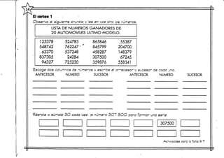 El sorteo 1
Observe el siguiente anuncio y lee en voz alta los números.
LISTA DE NÚMEROS GANADORES DE
20 AUTOMÓVILES ULTIMO MODELO.
125378
548742
, 63370
8373Q5
94327
524783
762247
537248
24284
725230
865846
845799
458287
307500
359876
55387
204700
148379
67245
558341
íscoge das columncs de números y escribe el ar-ecesor y sucesor de cade jno.
ANTECESOR NUMERO SUCESOR ANTECESOR NUMERO SUCESOR
Réstale o súmale 3O coda vez al'número 3G7 5OO para formar una serie
Ac"vccdes para laficha# 7
 