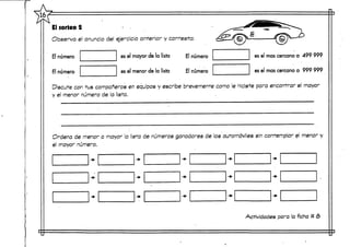 El sorteo 2
Observa el anuncio del ejercicio anterior y contesta:
El núnumero
El número
es el mayor de la lista El número
es el menor de la lista El número
es el mascercano a 499 999
es el mas cercano a 999 999
Discute con tus compañeros en equipos y escribe brevemente como le hiciste para encontrar el mayor
y el menor número de la lista.
Ordena de menor a mayor la lista de números ganadores de los automóviles sin contemplar el menor y
el mayor número.
Actividades para laficha tt 8
 