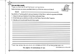 VA
Con una hoja rayada
Traza una recta de 13 centímetros en una hoja blanca.
Ponle al principio una marca y escríbele la letra A y al final otra marca con la letra B
Ejemplo: A I —• ! B
Para dividir en 7 partes iguales la recta que trazaste en la hoja blanca realiza las siguientes actividades:
1.- Coloca la recta que trazaste en la hoja blanca sobre estas líneas.
2.- Gírala hasta que susextremos coincidan con dos líneas y haya entre ellas 7 espacios.
3.- Márcalas en el cruce de cada línea de la hoja.rayada.
Traza tres rectas más, de una en una y divídela en <&,•• 3 y 1O partes Iguales cada una.
Ver página 18 matemáticas 4e año ' Actividades para lafichat» 9
 