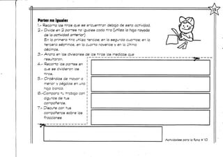19,
Partes no iguales
1.- Recorta las tiras que se encuentran debajo de esta actividad.
2.- Divide en 2 partes no ¡guales cada tira (utiliza la hoja rayada
de la actividad anterior)
En la primera tira utiliza tercios; en la segunda cuartos; en la
tercera séptimos, en la cuarta novenos y en la última
decirnos.
3.- Anota en las divisiones-de las tiras as medidas que
resultaron.
4-.-,Recorta las partes en
que se dividieron as
tiras.-
5.- Ordénalas de mayor a
menor y pégalas en una
hoja blanca,
(S.-Compara tu -trabajo con
algunos de -tus
compañeros.
1.- Discute con tus
compañeros sobre las
fracciones
Actividades para la ficha tt 1O
 
