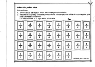 Cuánto falta, cuánto sobra.
Instrucciones:
1.- Observa que las tarjetas llevan fracciones por ambos lados.
2.- Recorta las tarjetas y colócalas(como si fuera una baraja) una sobre otra con la parte que
está iluminada hacia arriba.
Las instrucciones 3, 4, 5 y 6 están a la vuelta. <SL
~ ~
3
4
I
4
2
4
5
r 1 T
2
4
9
7
6
4
~ F ~ T
3
5
i
8
5
7
4
2
6
4
6
4
8
f T
4
3
_ -j.
7
ó
2
8
6
8
r ~ ~i r T 7
8
8
~7~
_ _ L_
3
9
2
7
4
9
5
9 2
4
7
I L _
6
7
8
7
5
2
i
5
8
2
3
5
3
Actividades para la ficha # 11
"Ys
 