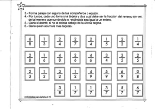1'IX
r4
t
1
(
1-
3.- Forma pareja con alguno de tus compañeros o equipo.
4.- Por turnos, cada uno toma una tarjeta y dice cuál debe ser la fracción del reverso sin ver,
de tal manera que sumándola o restándola sea igual a un entero.
5.- Gana si acertó; si no la coloca debajo de la última tarjeta.
3.- Gana quien acumule mas tarjetas.
6
8
2
8
2
3
i
3
1
ó
1
3
ctividades para la ficha # 11
2
4
4
8
3
2
3
8
2
7
2
6
1
2
1
7
2
4
4
6
4
9
1
7
1
5
3
4
5
9
3
7
2
2
3
5
6
9
5
7
1
4
2
5
0
8
ó
7
 