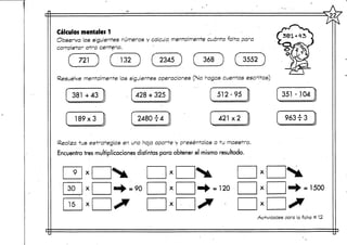 >22<
Cálculos mentales 1
Observo, los siguientes números y calculo mentalmente cuánto falta para
completar otra centena. • '
f 721 ) ( 132 ) ( 2345 ) ( 368 ) ( 3552 )
Resuelve mentalmentelas siguientes operaciones (No hagas cuentas escritas)
381 +43
189x3
428 + 325
2480 T 4
512-95
Realiza tus estrategias en una hoja aparte y preséntalas a tu maestro.
Encuentra tres multiplicaciones distintas para obtener el mismo resultado.
x = 120
351 -,104
= 1500x
x
Actividades para la ficha # 12
 