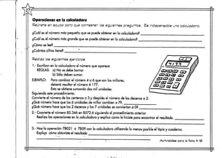 Operaciones en la calculadora
Reúnete en equipo para que contesten las siguientes preguntas. Es indispensable una calculadora.
¿Cuál es el número más pequeño que se puede obtener en la calculadora?
¿Cuál es el número más grande que se puede obtener en la calculadora?
¿Cómo se lee? :
¿Cuántas cifras tiene?
Real za las siguientes, ejercicios
1.- Escriban en la calculadora el número que aparece
REGLAS: a) No se debe borrar,
b) Sólo deben sumar.
EJEMPLO: Para cambiar el número 4 a 6 que son los millares,
deberá resultar el número 6 177.
Esto se obtiene sumando dos mil unidades.
Siguiendo este procedimiento.
Convierte el número de las centenas a 3 y después el número de las decenas a 2.
¿Qué número hace que las ó unidades de millar cambien a 7?.
¿Qué número hace que las 2 decenas y las 7 unidades seconviertan d O?
2.- Convierte el número 85.346 en 8572.6 siguiendo el procedimiento anterior
Realiza las operaciones en la calculadora y explica corno le hiciste para encontrar el resultado.
3.- Haz la operación 78021 x 7859 con la calculadora utilizando lo menos posible el lápiz y cuaderno.
Explicp cómo obtuviste el resultado . '."
Actividades para la ficha # 1í5
 