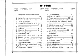 N°DE
FICHA
NOMBRE DE LA FICHA PAGINA N°DE
FICHA
NOMBRE DE LA FICHA PAGINA
1
2
3
4
5
e
7
&
9
1O
11
12
13
15
•16
Interpretar informaciónnumérica
(6 y 7
La batalla naval <3
Las coordenadas de unpunto 9
¿Cuál es la figura? 1O
Midiendo con fracciones de un metro
11 y 12
Repartimos manzanas 13
El sorteo 1 14- y 15
El sorteo 2 16 y17
Con una hoja rayada 18
Partes no ¡guales -. 19
Cuánto falta, cuánto sobra ...... 21 y 21
Cálculos menta es 1 22
La equivalencia entre unidades 23
¿Qué medimos? , 24
.,Cálculos mentales 2 25 y 2(6.
..Operaciones en la calculadora.:.,,.,.. 27
17¿Cuántos son? ,'.... 2<3
18 Descubre lo que falta 29
19 ¿Cuánto tiempo? ...,,., 3O
20 El 2O por ciento 31
21 Porcentaje 32 y 33
22 El peso, la estatura y la edad 34
23 ¿Sí aumenta una, aumenta la otra? ..
35
24- ¿Cuántos años tienes? 36
25 Construcción de sólidos 37
26 Decímetros, centímetros y
milímetros 1 38 y 4O
27 Decímetros, centímetros y
milímetros 2 39
28 En el mercado 4-1
29 Pollos 4-2
30 El juego de las preguntas 4-3
31 Adivina el número , 44
32 Unimos pedazos 4-5
33 ;$ompa£q<Mies.............„, '.. 46
34 La fracción como razón 47
35 Las fracciones mixtas 48 y 4-9
 