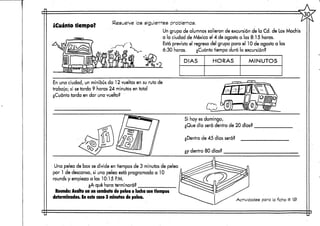 ¿Cuánto tiempo? Resuelve los siguientes problemas.
Un grupo de alumnos salieron de excursión de la Cd. de los Mochis
a la ciudad de México el 4 de agosto a las 8:15 horas.
Está previsto el regreso del grupo para el 10 de agosto a las
6:30 horas. ¿Cuánto tiempo duró la excursión?
DÍAS HORAS MINUTOS
En una ciudad, un minibús da 12 vueltas en su ruta de
trabajo; si setarda 9 horas 24 minutos en total
¿Cuánto tarda en dar una vuelta?
Si hoy es domingo,
¿Que día será dentro de 20 días?
¿Dentro de 45 días será?
¿y dentro 80 días?
Una pelea de box sedivide en tiempos de 3 minutos de pelea
por 1 de descanso, si una pelea está programada a 10
rounds y empieza a las 10:15 P.M.
¿A qué hora terminará?
Rounds: Asalto en un combate de pelea o lucha con tiempos
determinados, in este caso 3 minutos depelea. Actividades para la ficha # 13>
 