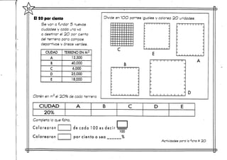 El 20 por ciento
Se van a fundar 5 nuevas
ciudades y cada una va
a destinar el 2O por cierto
del -terreno pora campos
deportivos y áreas verdes.
CIUDAD
A
B
C
D
E
TERRENO ENM2
12,500
40,000
6,000
25,000
18,000
Obten en m2 el 2O96 de cada -terreno
Divide en 1OO partes Iguales y colorea 2O unidades.
B
Completa lo que falta,
C o l o r e a r o n
Colorearon
de cada 100 es decir
por ciento o sea
100
%
i i i i
A
D
CIUDAD
20%
A B C D E
Actividades para la ficha # 2O
 