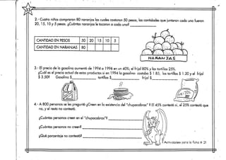 33
2.- Cuatro niños compraron 80 naranjas las cuales costaron 50 pesos, las cantidades que juntaron cada uno fueron
20, 15, 10 y 5 pesos. ¿Cuántas naranjas le tocaron a cada uno?
CANTIDAD EN PESOS
CANTIDAD EN NARANJAS
50
80
20 15 10 5
NA RAM JAS
3,- El precio de la gasolina aumentóde 1994 a 1996 en un 40%; el frijol 80% y las tortillas 25%.
¿Cuál es el precio actual de estos productos si en 1994 la gasolina costaba $ 1.85, las tortillas $ 1.20 y el frijol
$ 3.50? Gasolina $ tortillas $ frijol $
4.- A 800 personasse les preguntó ¿Creen en la existenciadel "chupacabras" ? El 45% contestó si, el 25% contestó que
no, y el resto no contestó.
¿Cuántas personas creen en el "chupacabras"?
¿Cuántas personasno creen?
¿Qué porcentaje no contestó?
Actividades para  ficha tt 21
 