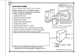 Construcción de sólidos
Material: cajas de diferentes formas y tamaños.
Reúnete en equipo con tus compañeros, observa
las cajas, discutan las respuestas de las preguntas
y realiza las siguientes actividades.
1.- ¿Cuáles serán las caras?
2.- ¿Cuál será la base de los cuerpos?
3.- ¿Cuáles serán las aristas?
4.- ¿Cuántas aristas tendrán cada uno?
5.- ¿Cuáles serán los vértices?
ó.- ¿Cuántas aristas se cortan en un vértice?
7.- Recorta los cuerpossin que se separenalguna de suspartes
8.- Compara tus cuerpos ya recortados con los de tus compañeros
9.- Dibuja una plantilla de cualquier cuerpo querecortaste
CHOC.O UATlr-
Escribe el numero, que contenga
el nombre de coda parte
10.- Dibuja en hojas cuadriculadas las plantillas que resultaron,
recórtalas y forma los cuerposgeométricosy pégalos con cinta.
C X
1.-VÉRTICE 2.-CARA 3.-BASE
4.- ARISTA
Actividades para la ficha tt 25
 