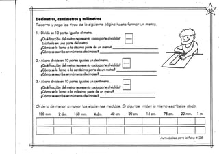 Decímetros, centímetrosy milímetros
Recorta y pega las -tiras de la siguiente página hasta formar un metro.
1.- Divide en 10 partes iguales el metro.
¿Qué fracción del metro representa cada parte dividida?
Escríbela en una parte del metro.
¿Cómo se le llama a la décima parte de un metro?
¿Corno se escribe en números decimales?
2.- Ahora divide en 10 partes ¡guales un decímetro.
¿Qué fracción del metro representa cada parte dividida?
¿Cómo se le llama a la centésima parte de un metro?
¿Cómo se escribe en números decimales?
3.- Ahora divide en 10 partes iguales un centímetro,
¿Qué fracción del metro representa cada parte dividida?
¿Cómo se le llama a la milésima parte de un metro?
¿Cómo se escribe en números decimales?
Ordena de menor a mayor las siguientes medidas. SI algunas miden lo mismo escríbelas abajo,
lOOrnrn. 2 drn. 150mm. 4 drn. 40 cm. 20 cm. 15cm. 75 cm. 20 mrn. 1 m.
Actividades para la ficha # 265
 
