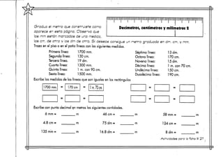 *
A Illlllllllllllllllllllllllllllllllllllllllllllllllll
Gradúa el metra que construíste como Decímetros centíi
aparece en esta página. Observa que
los cm. de otra y los dm de otra. Si deseas consigue un metra grad
Traza en el piso o en el patio líneas con las siguientes medidas.
Primera línea: 1 700 mm. Séptima ir
Segunda línea: 130 cm. Octava lím
Tercera línea. 19 drn. Novena lín
Cuarta línea: 1 300 mm. Décima lín
Quinta línea: 1 m. con 90 cm. Undécima
Sexta línea: 1500 mm. Duodécimo
Escribe las medidas de las líneas que son ¡guales en los rectángulos
1700 mm. = 170 crn = Im./Qcm,
= = =
Escribe con punto decimal en metros las siguientescantidades.
6 mm= m 46 cm= m
4.8 cm = m 75 dm = m
135mm= m ló.8dm= m
'ÜMrMIIMIIMhh'IIIUilMLillllillllMlirJI
metros y milímetros 2
uada 'en dm. crn. y mm.
iea: 13dm.
3a: 170 crn.
ea: 15 drn.
ea: 1 m. con 70 crn.
línea: 150cm.
a línea: 190 cm.
: =
: =
58 mm = rn
124 cm = m
8 dm = m
Actividades para la ficha tt 27 . .
 