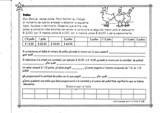 Pollos
Don Samuel vende pollos. Para facilitar su trabajo
al memento de cobrar empezó a elaborar la siguiente
tabla. Ayúdale a terminarla. Observa que entre más
pollos le compran, más baratos los vende, al comp-arle el segundo mecía pollo él descuenta
$ 2.OO, por 3 medios pollos $ 4-.OO, oor 4- medios rollos $ (o.OO y así sucesivamente.
1/2 pollo
$ 12.00
1 pollo
$ 22.00 $ 32.00
2 pollos
$ 42.00
3 pollos 3 1/2 pollos 4 1/2 pollos 5 pollos
Si aumentamos el doble el número de pollos ¿Sucede lo mismo con lo que cuestan?
¿por qué?
Si reducirnosa la mitad una cantidad; por ejemplo $ 32.00 a $ 1 6.00. ¿sucede lo mismo con la cantidad de pollos?
_ __ ¿Por qué? __ _______
Un señor compró 2 1/2 pollos. ¿Cuánto pagó?
pollo? _ ¡_ ; __
proporcional la cantidad de pollos con lo quepagó?
¿Cuánto pagaría si hubiera compradode 1/2 en 1 /2
¿Por qué?
¿Cómo quedaría una tabla que diera proporcional a la cantidad y al precio del pollo? Esto significaría que no habría
descuentos.
Elabora aquí la tabla
Actividades para la ficha # 23>
 