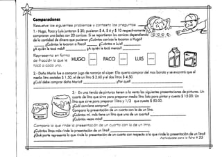 Comparaciones
Resuelve los siguientes problemas y conteste las preguntas
1.- Hugo, Paco y Luis juntaron $ 20; pusieron $ 4, $ ó y $ 10 respectivamente*y
compraron una bolsa con 20 canicas.Si se repartieron las canicas dependiendo
de la cantidad de dinero que pusieron ¿Cuántas canicas le tocaron a Hugo?
¿Cuántas le tocaron a Paco? ¿Cuántas a Luis?
¿A quién le tocó más?
Representa en forma
de fracción lo que le HUGO
tocó a cada uno.
¿A quién le tocó menos?
PACO LUIS
2.- Doña María fue a comprar jugo de naranja al súper. Ella quería comprar del mas barato y seencontró que el
medio litro costaba $ 1.50, el de un litro $ 2.60 y el dos litros $ 4.50.
¿Cuál debe comprar doña María? ¿Por qué?
3.- En una tienda de pinturas tienen a la venta las siguientespresentaciones de pinturas. Un
cuarto de litro que sirve para preparar medio litro lista para pintar y cuesta $ 15.00. Un
litro quesirve para preparar 1 litro y 1 /2 quecuesta $ 50.00.
¿Cuál conviene comprar? •
Compara la presentación de un cuarto con la de un litro.
¿Cuántos mi. mas tiene un litro que una de un cuarto?
¿Cuántas veces más? ;
Compara lo que rinde la presentación de un cuarto.con la de un litro. '
¿Cuántos litros más rinde la presentación de un litro?
¿Qué parte representa lo que rinde la presentación de un cuarto con respecto a lo que rinde la presentación de un litro?
. Actividades paro la ficha tt 33
 