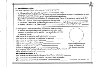 La fracción como razón.
Resuelve los siguientes problemcs y contesta las preguntas
1.- En"Almacenes Garza" 6 del total de aspirantes a ocupar el empleo fueron
rechazados. En la tienda "Del Centro" 4 del total de aspirantes tampoco fueron ocupados. Si consideramos en cada
caso el número total de aspirantes, ¿Enqué negocio rechazaron mas personas?___
¡Espera! Para contestar se necesita saber que en "Almacenes Garza" fueron 24 los aspirantes y en la tienda "Del
Centro" 12. Ahora sí, ¿En qué negocio rechazaron másaspirantes? .
En la mueblería "Selecto Maz" 30 fueron los aspirantes y rechazaron a 10. ¿En dónde rechazaron más aspirantes,
en la tienda "Del Centro" o en "Selecto Maz"? ¿Cómo le hiciste? Explícalo aquí?
2.- Para ingresar a la escuela secundaría 1600 alumnos presentaron examen
de admisión; sólo quedó seleccionado uno de cuatro aspirantes, tres de
cada doce no cumplieron con los requisitos y uno de cada dosaspirantes
no pasaron el examen f
¿Qué fracción de los aspirantes quedó seleccionada?
¿Qué fracción de los aspirantes no cumplió con los requisitos?
¿Qué fracción de aspirantes no pasó el examen?
¿Cuántos alumnos quedaron seleccionados?
¿Cuántos no cumplieron con los requisitos?
¿Cuántos no pasaron el examen?
3.- Lacompañía "Bolita" rechazó 3/8 de los aspirantes, y la compañía "La Famosa" 1/4
¿Quién rechazó mas aspirantes? __________
Volviendo al problema n-1
¿Qué parte del total de aspirantesde "Almacenes Garza" fueron rechazados?
¿Qué parte del total de aspirantesde la tienda "Del Centro" fueron rechazados? ____
¿Qué parte del total de aspirantes de "Selecto Maz" fueron rechazados?
Representa en un diagrama
circular las fracciones de
los alumnos aspirantes
Actividades pera  ficha # 34-
 