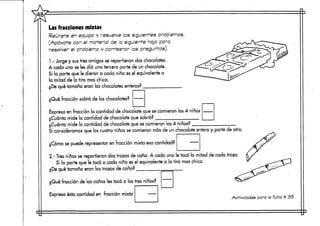 Las fracciones mixtas
Reúnete en equipo y resuelve los siguientes problemas.
(Apóyate con el material de la siguiente hoja para
resolver el problema y contestar las preguntas).
1.- Jorge y sustres amigos se repartieron dos chocolates.
A cada uno se les dio una tercera parte de un chocolate..
Si la parte que le dieron a cada niño esel equivalente a
la mitad de la tira mas chica.
¿De qué tamaño eran los chocolatesenteros?
¿Qué fracción sobró de loschocolates?
Expresa en fracción la cantidad de chocolate que se comieron los 4 niños
¿Cuánto mide la cantidad de chocolate que sobró?
¿Cuánto mide la cantidad de chocolate que se comieron los 4 niños?
Si considerarnos que los cuatro niños se comieron más de un chocolate entero y parte de otro
¿Cómo se puede representar en fracción mixta esa cantidad?
2.- Tres, niños se repartieron dos trozos de caña. A cada uno le tocó la mitad de cada trozo.
Si la parte que le tocó a cada niño es el equivalente a la tira rnas chica.
¿De qué tamaño eran los trozos de caña?
¿Qué fracción de las cañas les tocó a los tres niños?
Expresa ésta cantidad en fracción mixta
Actividades para la ficha tt 35
 