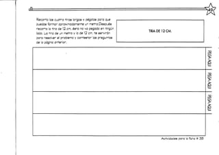 Recorta las cuatro tiras largas y pégalas para que
puedas formar aproximadamente un metro.Después
recorta la tira de 12 cm, ésta no va pegada en ningún
lado. La tira de un metro y la de 12 cm. te servirán
para resolver el problema y contestar las preguntas
de a página anterior.
TIRADE12CM.
Actividades para la ficha tt 35
 